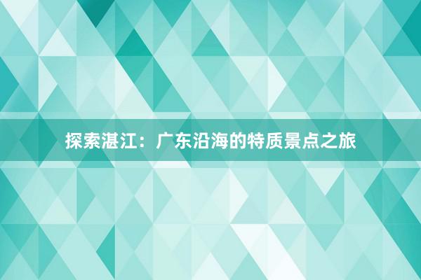 探索湛江：广东沿海的特质景点之旅