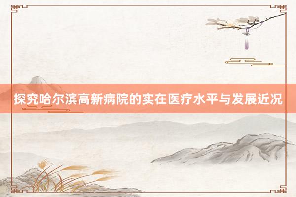 探究哈尔滨高新病院的实在医疗水平与发展近况