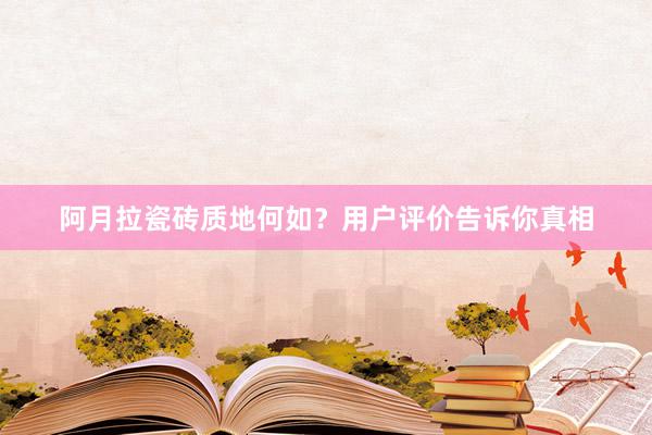 阿月拉瓷砖质地何如？用户评价告诉你真相